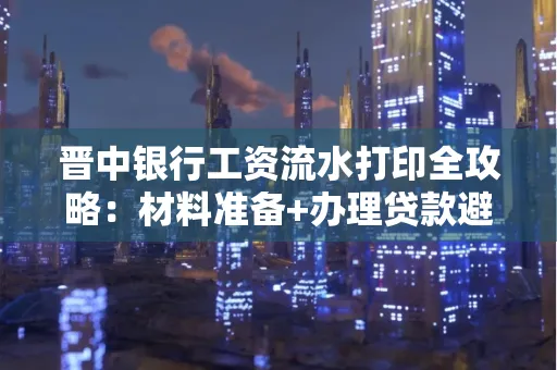 晋中银行工资流水打印全攻略：材料准备+办理贷款避坑指南